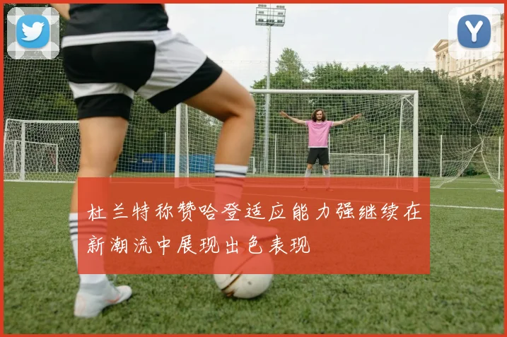 杜兰特称赞哈登适应能力强继续在新潮流中展现出色表现