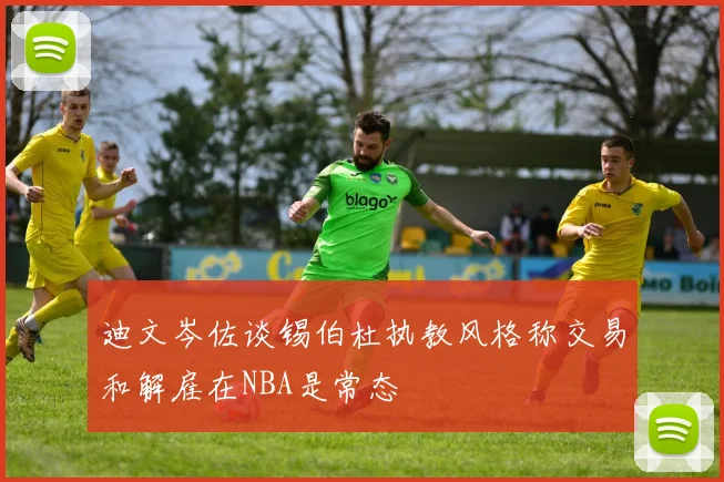 迪文岑佐谈锡伯杜执教风格称交易和解雇在NBA是常态