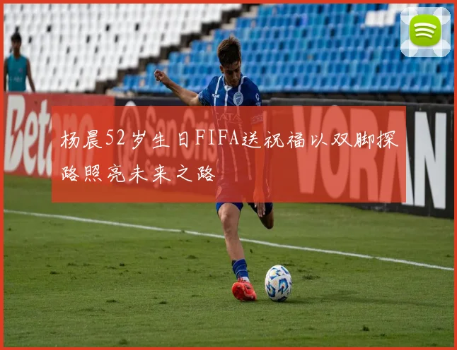 杨晨52岁生日FIFA送祝福以双脚探路照亮未来之路