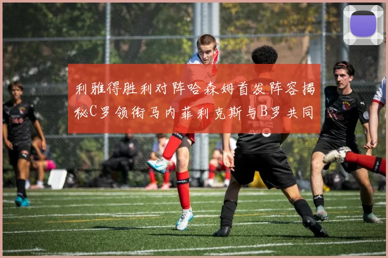 利雅得胜利对阵哈森姆首发阵容揭秘C罗领衔马内菲利克斯与B罗共同出战