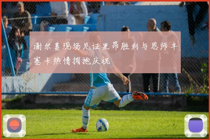 谢尔基现场见证里昂胜利与恩师丰塞卡热情拥抱庆祝