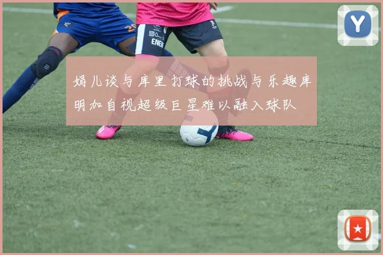 娟儿谈与库里打球的挑战与乐趣库明加自视超级巨星难以融入球队