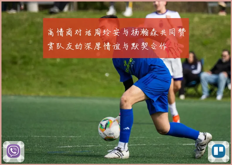 高情商对话周玲安与杨瀚森共同赞赏队友的深厚情谊与默契合作