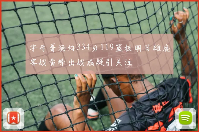 字母哥场均334分119篮板明日雄鹿客战黄蜂出战成疑引关注