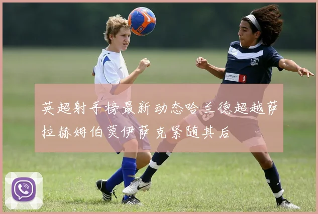 英超射手榜最新动态哈兰德超越萨拉赫姆伯莫伊萨克紧随其后
