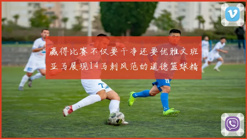 赢得比赛不仅要干净还要优雅文班亚马展现14马刺风范的道德篮球精神