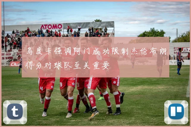 乌度卡强调阿门成功限制杰伦布朗得分对球队至关重要