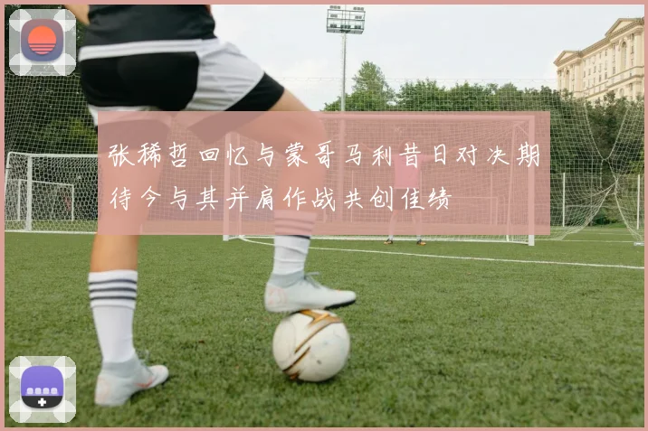张稀哲回忆与蒙哥马利昔日对决期待今与其并肩作战共创佳绩