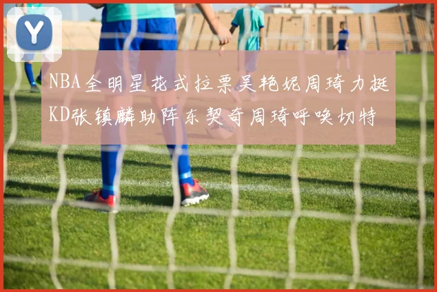 NBA全明星花式拉票吴艳妮周琦力挺KD张镇麟助阵东契奇周琦呼唤切特共襄盛举