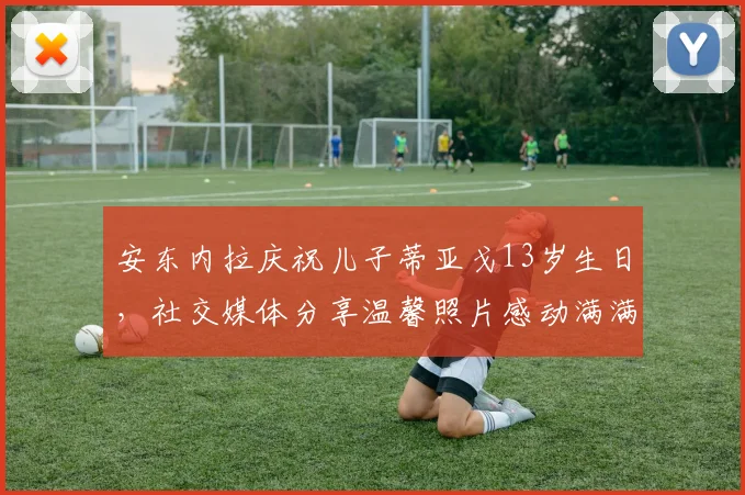 安东内拉庆祝儿子蒂亚戈13岁生日，社交媒体分享温馨照片感动满满
