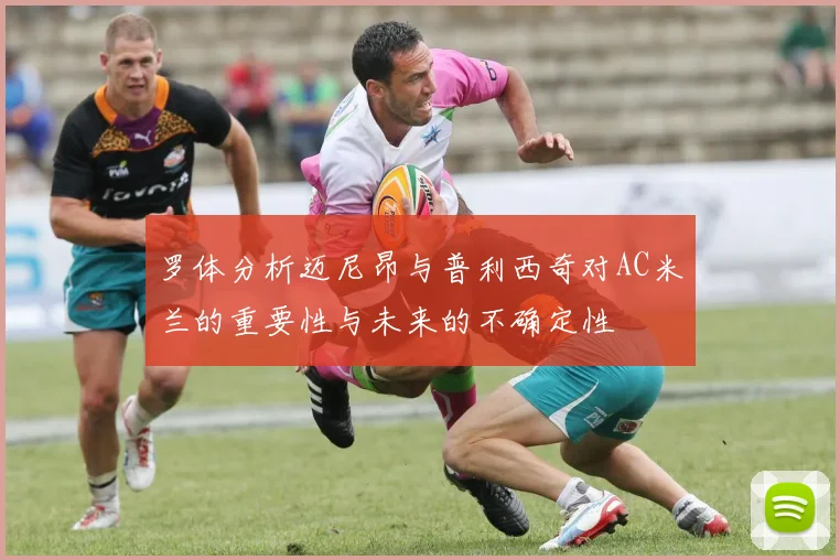 罗体分析迈尼昂与普利西奇对AC米兰的重要性与未来的不确定性