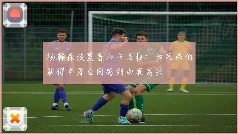 杨瀚森谈夏普和卡马拉：为兄弟们获得丰厚合同感到由衷高兴