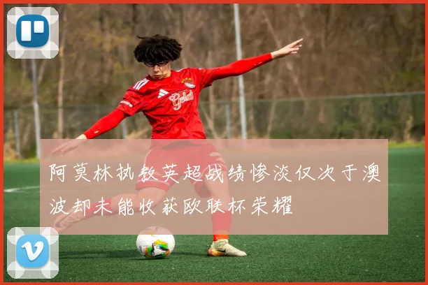 阿莫林执教英超战绩惨淡仅次于澳波却未能收获欧联杯荣耀