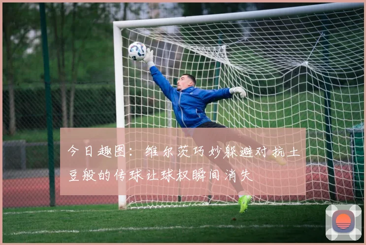 今日趣图：维尔茨巧妙躲避对抗土豆般的传球让球权瞬间消失