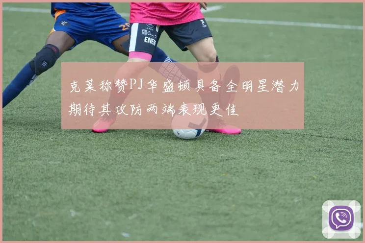 克莱称赞PJ华盛顿具备全明星潜力期待其攻防两端表现更佳