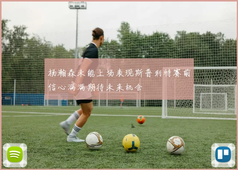 杨瀚森未能上场表现斯普利特赛前信心满满期待未来机会