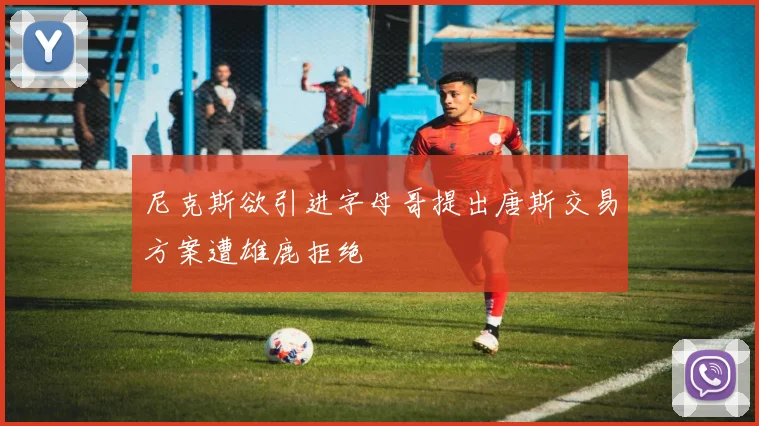 尼克斯欲引进字母哥提出唐斯交易方案遭雄鹿拒绝